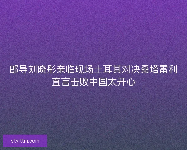 郎导刘晓彤亲临现场土耳其对决桑塔雷利直言击败中国太开心
