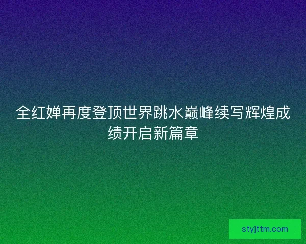 全红婵再度登顶世界跳水巅峰续写辉煌成绩开启新篇章