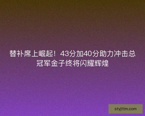 替补席上崛起！43分加40分助力冲击总冠军金子终将闪耀辉煌