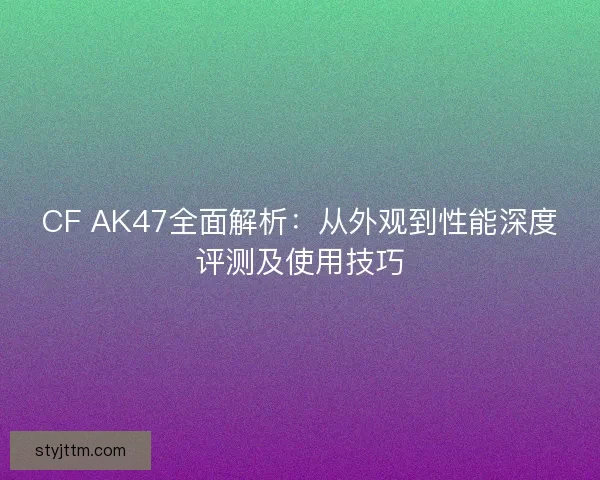 CF AK47全面解析：从外观到性能深度评测及使用技巧