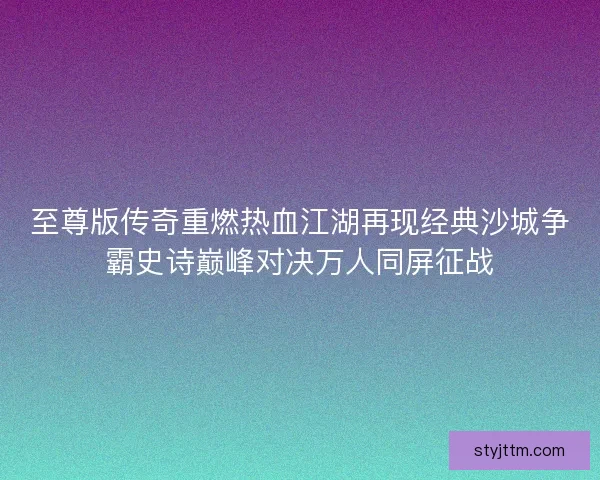 至尊版传奇重燃热血江湖再现经典沙城争霸史诗巅峰对决万人同屏征战