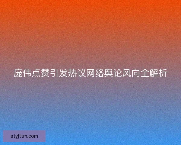 庞伟点赞引发热议网络舆论风向全解析