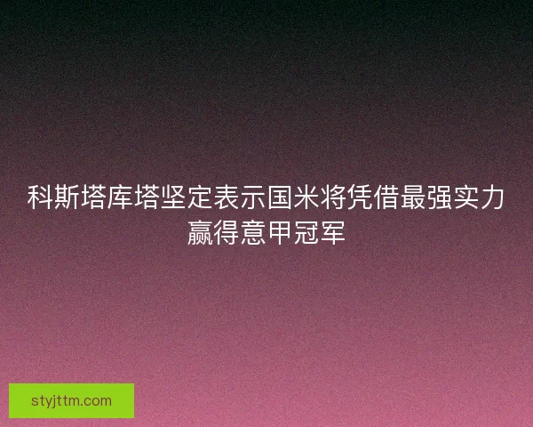 科斯塔库塔坚定表示国米将凭借最强实力赢得意甲冠军 科斯塔库塔坚定表示国米将凭借最强实力赢得意甲冠军