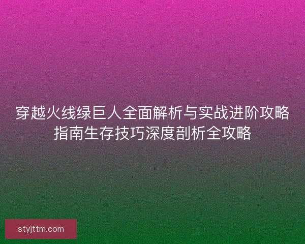 穿越火线绿巨人全面解析与实战进阶攻略指南生存技巧深度剖析全攻略