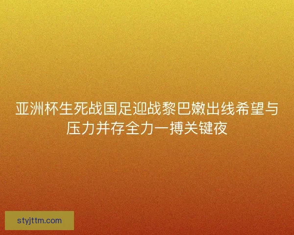 亚洲杯生死战国足迎战黎巴嫩出线希望与压力并存全力一搏关键夜