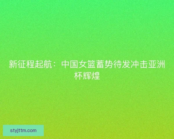新征程起航：中国女篮蓄势待发冲击亚洲杯辉煌