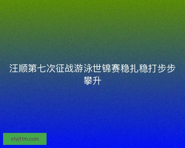 汪顺第七次征战游泳世锦赛稳扎稳打步步攀升