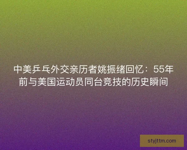 中美乒乓外交亲历者姚振绪回忆：55年前与美国运动员同台竞技的历史瞬间