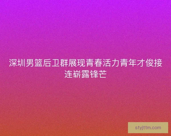 深圳男篮后卫群展现青春活力青年才俊接连崭露锋芒
