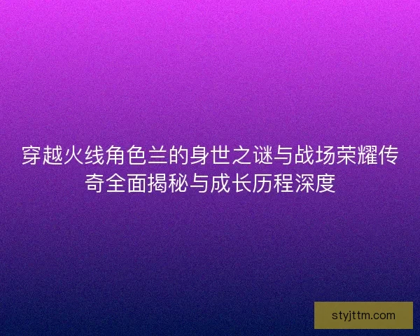 穿越火线角色兰的身世之谜与战场荣耀传奇全面揭秘与成长历程深度