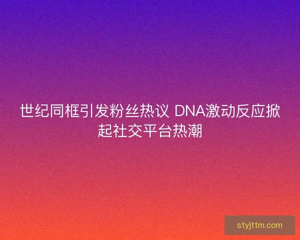 世纪同框引发粉丝热议 DNA激动反应掀起社交平台热潮