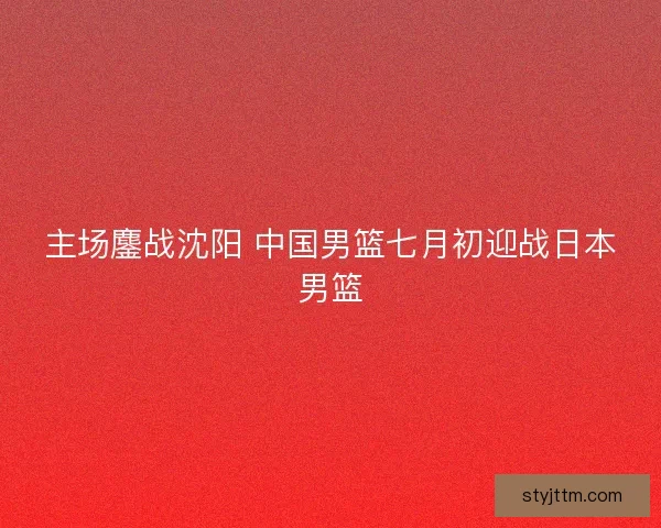 主场鏖战沈阳 中国男篮七月初迎战日本男篮