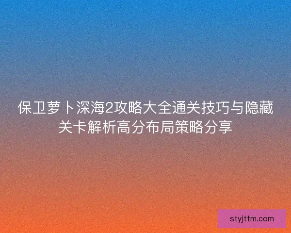 保卫萝卜深海2攻略大全通关技巧与隐藏关卡解析高分布局策略分享