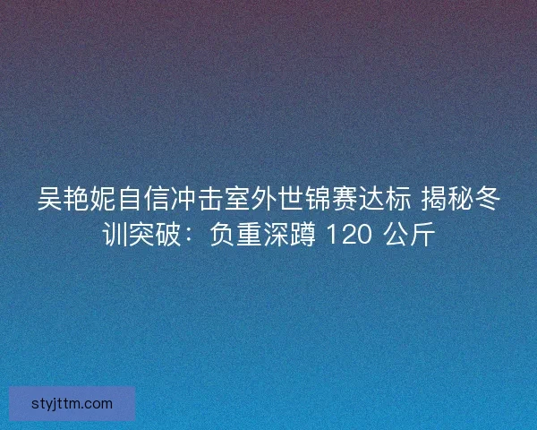 吴艳妮自信冲击室外世锦赛达标 揭秘冬训突破：负重深蹲 120 公斤