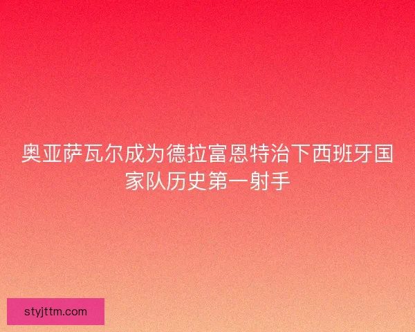 奥亚萨瓦尔成为德拉富恩特治下西班牙国家队历史第一射手