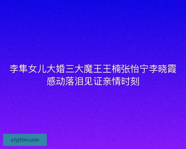 李隼女儿大婚三大魔王王楠张怡宁李晓霞感动落泪见证亲情时刻