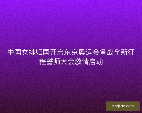 中国女排归国开启东京奥运会备战全新征程誓师大会激情启动