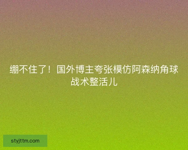 绷不住了！国外博主夸张模仿阿森纳角球战术整活儿