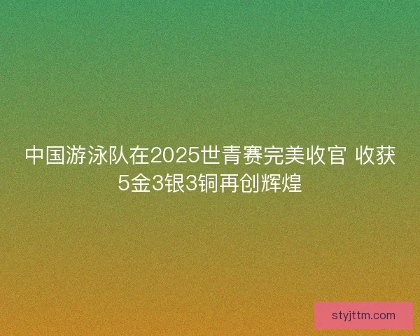 中国游泳队在2025世青赛完美收官 收获5金3银3铜再创辉煌