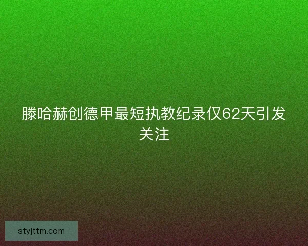 滕哈赫创德甲最短执教纪录仅62天引发关注