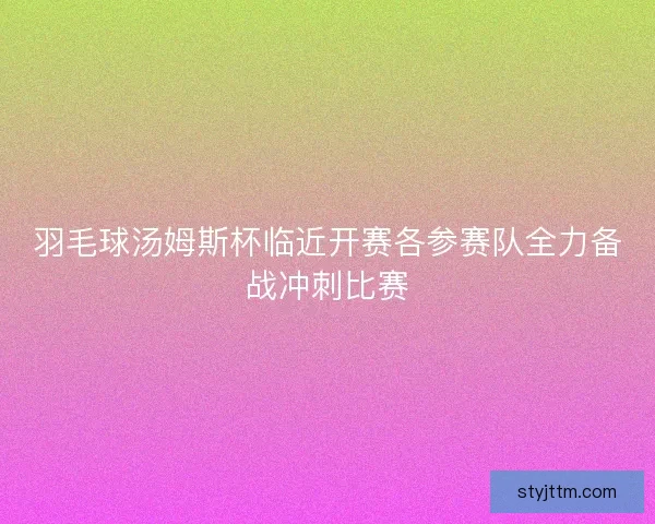 羽毛球汤姆斯杯临近开赛各参赛队全力备战冲刺比赛