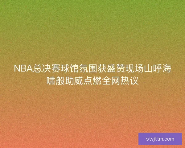 NBA总决赛球馆氛围获盛赞现场山呼海啸般助威点燃全网热议