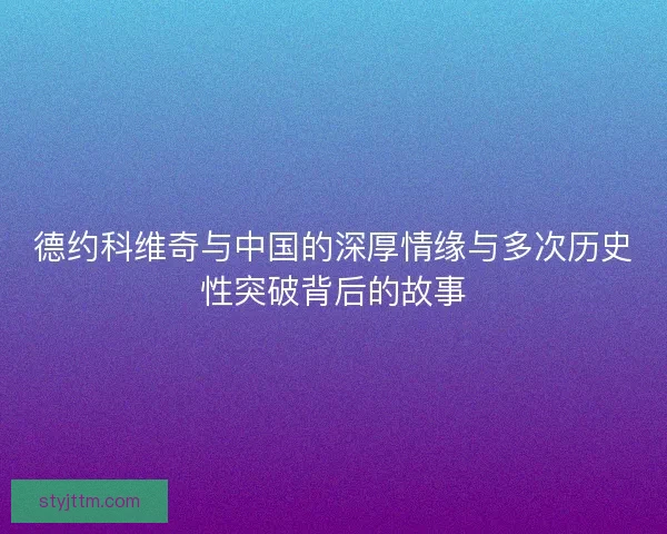 德约科维奇与中国的深厚情缘与多次历史性突破背后的故事 德约科维奇与中国的深厚情缘与多次历史性突破背后的故事