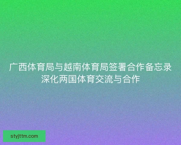 广西体育局与越南体育局签署合作备忘录深化两国体育交流与合作
